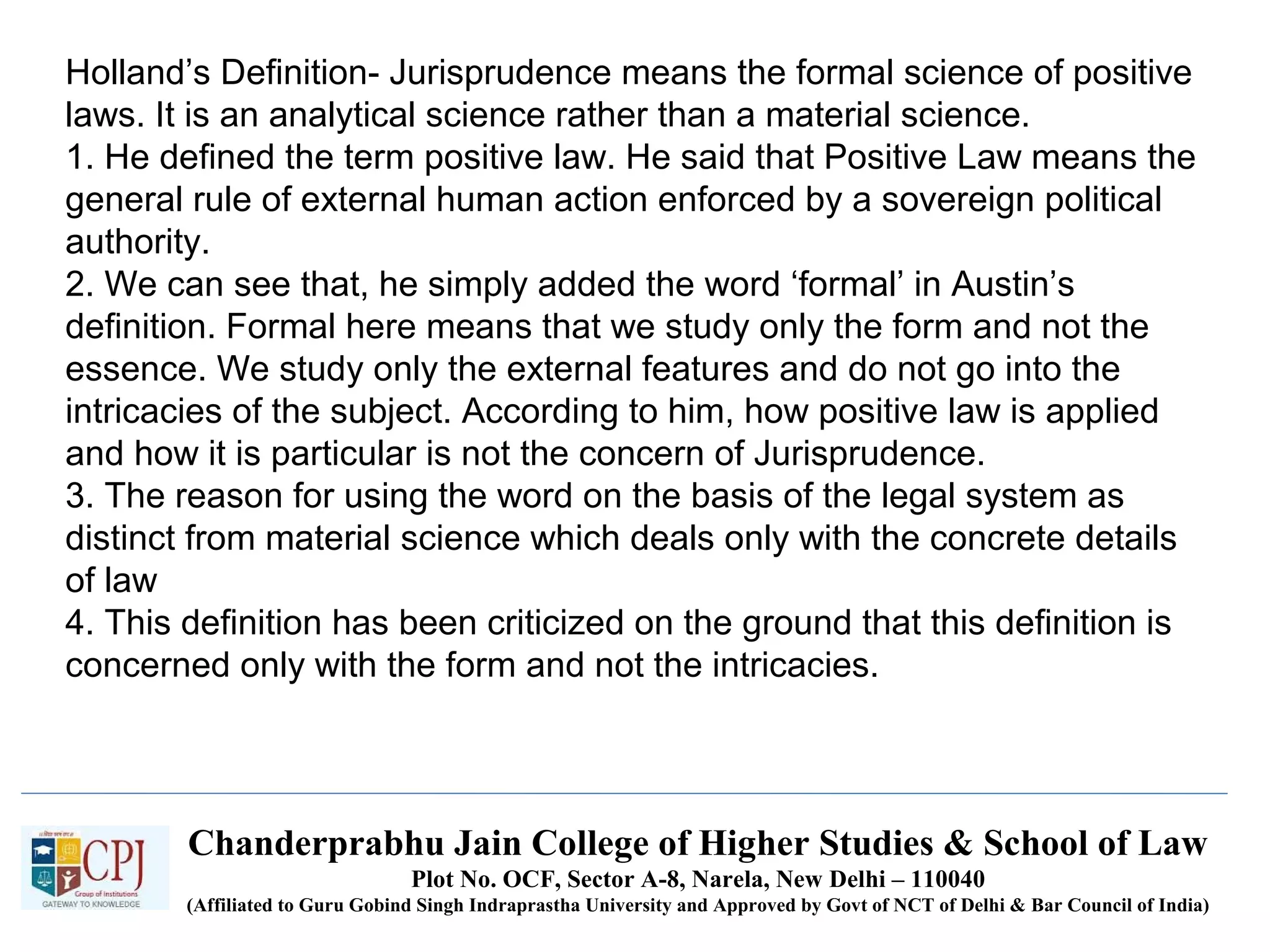 Chanderprabhu Jain College of Higher Studies & School of Law
Plot No. OCF, Sector A-8, Narela, New Delhi – 110040
(Affiliated to Guru Gobind Singh Indraprastha University and Approved by Govt of NCT of Delhi & Bar Council of India)
Holland’s Definition- Jurisprudence means the formal science of positive
laws. It is an analytical science rather than a material science.
1. He defined the term positive law. He said that Positive Law means the
general rule of external human action enforced by a sovereign political
authority.
2. We can see that, he simply added the word ‘formal’ in Austin’s
definition. Formal here means that we study only the form and not the
essence. We study only the external features and do not go into the
intricacies of the subject. According to him, how positive law is applied
and how it is particular is not the concern of Jurisprudence.
3. The reason for using the word on the basis of the legal system as
distinct from material science which deals only with the concrete details
of law
4. This definition has been criticized on the ground that this definition is
concerned only with the form and not the intricacies.
 