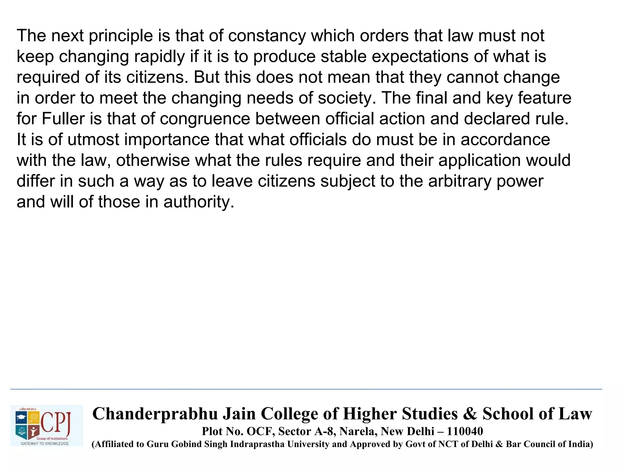 Chanderprabhu Jain College of Higher Studies & School of Law
Plot No. OCF, Sector A-8, Narela, New Delhi – 110040
(Affiliated to Guru Gobind Singh Indraprastha University and Approved by Govt of NCT of Delhi & Bar Council of India)
The next principle is that of constancy which orders that law must not
keep changing rapidly if it is to produce stable expectations of what is
required of its citizens. But this does not mean that they cannot change
in order to meet the changing needs of society. The final and key feature
for Fuller is that of congruence between official action and declared rule.
It is of utmost importance that what officials do must be in accordance
with the law, otherwise what the rules require and their application would
differ in such a way as to leave citizens subject to the arbitrary power
and will of those in authority.
 