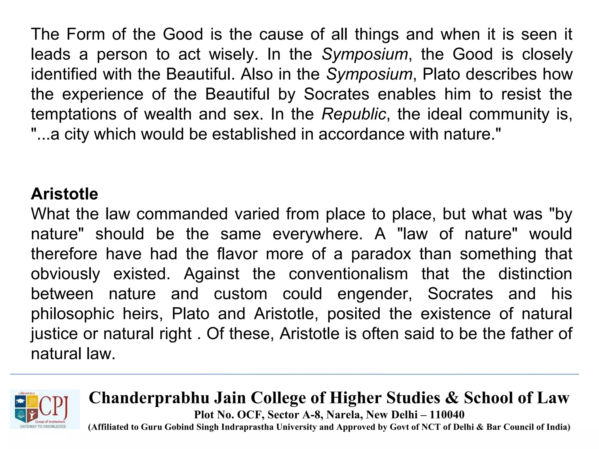 Chanderprabhu Jain College of Higher Studies & School of Law
Plot No. OCF, Sector A-8, Narela, New Delhi – 110040
(Affiliated to Guru Gobind Singh Indraprastha University and Approved by Govt of NCT of Delhi & Bar Council of India)
The Form of the Good is the cause of all things and when it is seen it
leads a person to act wisely. In the Symposium, the Good is closely
identified with the Beautiful. Also in the Symposium, Plato describes how
the experience of the Beautiful by Socrates enables him to resist the
temptations of wealth and sex. In the Republic, the ideal community is,
"...a city which would be established in accordance with nature."
Aristotle
What the law commanded varied from place to place, but what was "by
nature" should be the same everywhere. A "law of nature" would
therefore have had the flavor more of a paradox than something that
obviously existed. Against the conventionalism that the distinction
between nature and custom could engender, Socrates and his
philosophic heirs, Plato and Aristotle, posited the existence of natural
justice or natural right . Of these, Aristotle is often said to be the father of
natural law.
 