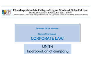 Chanderprabhu Jain College of Higher Studies & School of Law
Plot No. OCF, Sector A-8, Narela, New Delhi – 110040
(Affiliated to Guru Gobind Singh Indraprastha University and Approved by Govt of NCT of Delhi & Bar Council of India)
Semester: FIFTH Semester
Name of the Subject:
CORPORATE LAW
Semester: FIFTH Semester
Name of the Subject:
CORPORATE LAW
UNIT-1
Incorporation of company
 