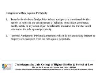 Chanderprabhu Jain College of Higher Studies & School of Law
Plot No. OCF, Sector A-8, Narela, New Delhi – 110040
(Affiliated to Guru Gobind Singh Indraprastha University and Approved by Govt of NCT of Delhi & Bar Council of India)
Exceptions to Rule Against Perpetuity
1. Transfer for the benefit of public- Where a property is transferred for the
benefit of public in the advancement of religion, knowledge, commerce,
health, safety or any other object beneficial to mankind, the transfer is not
void under the rule against perpetuity.
2. Personal Agreement- Personal agreements which do not create any interest in
property are exempted from the rule against perpetuity.
 