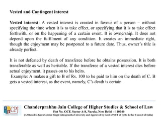 Chanderprabhu Jain College of Higher Studies & School of Law
Plot No. OCF, Sector A-8, Narela, New Delhi – 110040
(Affiliated to Guru Gobind Singh Indraprastha University and Approved by Govt of NCT of Delhi & Bar Council of India)
Vested and Contingent interest
Vested interest: A vested interest is created in favour of a person – without
specifying the time when it is to take effect, or specifying that it is to take effect
forthwith, or on the happening of a certain event. It is ownership. It does not
depend upon the fulfilment of any condition. It creates an immediate right,
though the enjoyment may be postponed to a future date. Thus, owner’s title is
already perfect.
It is not defeated by death of transferee before he obtains possession. It is both
transferable as well as heritable. If the transferee of a vested interest dies before
actual enjoyment, it passes on to his heirs.
Example: A makes a gift to B of Rs. 100 to be paid to him on the death of C. B
gets a vested interest, as the event, namely, C’s death is certain
 