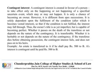 Chanderprabhu Jain College of Higher Studies & School of Law
Plot No. OCF, Sector A-8, Narela, New Delhi – 110040
(Affiliated to Guru Gobind Singh Indraprastha University and Approved by Govt of NCT of Delhi & Bar Council of India)
Contingent interest: A contingent interest is created in favour of a person –
to take effect only on the happening or not happening of a specified
uncertain event, which may or may not happen. It is only a chance of
becoming an owner. However, it is different from spes successions. It is
solely dependent upon the fulfilment of the condition (after which it
becomes vested interest), so that if the condition is not fulfiled, the interest
may fall through. Thus, the owner’s title is as yet imperfect, but is capable of
becoming perfect. Whether it passes on the death of the transferee or not
depends on the nature of the contingency. It is transferable. Whether it is
heritable or not depends on the nature of the contingency. If the transferee
dies before obtaining possession, the contingent interest fails, and does not
pass on to his heirs.
Example: An estate is transferred to A if he shall pay Rs. 500 to B. A’s
interest is contingent until he paid Rs. 500 to B.
 