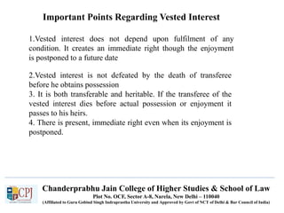 Chanderprabhu Jain College of Higher Studies & School of Law
Plot No. OCF, Sector A-8, Narela, New Delhi – 110040
(Affiliated to Guru Gobind Singh Indraprastha University and Approved by Govt of NCT of Delhi & Bar Council of India)
Important Points Regarding Vested Interest
1.Vested interest does not depend upon fulfilment of any
condition. It creates an immediate right though the enjoyment
is postponed to a future date
2.Vested interest is not defeated by the death of transferee
before he obtains possession
3. It is both transferable and heritable. If the transferee of the
vested interest dies before actual possession or enjoyment it
passes to his heirs.
4. There is present, immediate right even when its enjoyment is
postponed.
 