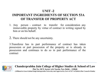 Chanderprabhu Jain College of Higher Studies & School of Law
Plot No. OCF, Sector A-8, Narela, New Delhi – 110040
(Affiliated to Guru Gobind Singh Indraprastha University and Approved by Govt of NCT of Delhi & Bar Council of India)
UNIT -2
IMPORTANT INGREDIENTS OF SECTION 53A
OF TRANSFER OF PROPERTY ACT
1. Any person - contract to transfer for consideration any
immoveable property by virtue of contract in writing signed by
him or on his behalf.
2. There should not be any uncertainty.
3.Transferee has in part performance of contract has taken
possession or part possession of the property or is already in
possession and continues to do so in part performance of the
contract
 
