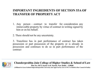 Chanderprabhu Jain College of Higher Studies & School of Law
Plot No. OCF, Sector A-8, Narela, New Delhi – 110040
(Affiliated to Guru Gobind Singh Indraprastha University and Approved by Govt of NCT of Delhi & Bar Council of India)
IMPORTANT INGREDIENTS OF SECTION 53A OF
TRANSFER OF PROPERTY ACT
1. Any person - contract to transfer for consideration any
immoveable property by virtue of contract in writing signed by
him or on his behalf.
2. There should not be any uncertainty.
3. Transferee has in part performance of contract has taken
possession or part possession of the property or is already in
possession and continues to do so in part performance of the
contract
 
