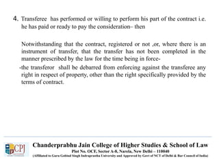 Chanderprabhu Jain College of Higher Studies & School of Law
Plot No. OCF, Sector A-8, Narela, New Delhi – 110040
(Affiliated to Guru Gobind Singh Indraprastha University and Approved by Govt of NCT of Delhi & Bar Council of India)
4. Transferee has performed or willing to perform his part of the contract i.e.
he has paid or ready to pay the consideration– then
Notwithstanding that the contract, registered or not ,or, where there is an
instrument of transfer, that the transfer has not been completed in the
manner prescribed by the law for the time being in force-
-the transferor shall be debarred from enforcing against the transferee any
right in respect of property, other than the right specifically provided by the
terms of contract.
 