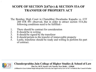 Chanderprabhu Jain College of Higher Studies & School of Law
Plot No. OCF, Sector A-8, Narela, New Delhi – 110040
(Affiliated to Guru Gobind Singh Indraprastha University and Approved by Govt of NCT of Delhi & Bar Council of India)
.
SCOPE OF SECTION 2(47)(v) & SECTION 53A OF
TRANSFER OF PROPERTY ACT
The Bombay High Court in Chaturbhuj Dwarkadas Kapadia vs. CIT
260 ITR 491 observed, that in order to attract section 53A,the
following conditions need to be fulfilled:-
1. There should be contract for consideration
2. It should be in writing
3. It should be signed by the transferor
4. It should pertain to the transfer of immoveable property
5. Lastly, transferee should be ready and willing to perform his part
of contract.
 