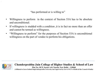Chanderprabhu Jain College of Higher Studies & School of Law
Plot No. OCF, Sector A-8, Narela, New Delhi – 110040
(Affiliated to Guru Gobind Singh Indraprastha University and Approved by Govt of NCT of Delhi & Bar Council of India)
“has performed or is willing to”
.
• Willingness to perform in the context of Section 53A has to be absolute
and unconditional.
• If willingness is studded with a condition ,it is in fact no more than an offer
and cannot be termed as willingness.
• “Willingness to perform” for the purposes of Section 53A is unconditional
willingness on the part of vendee to perform his obligations.
 