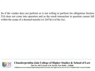 Chanderprabhu Jain College of Higher Studies & School of Law
Plot No. OCF, Sector A-8, Narela, New Delhi – 110040
(Affiliated to Guru Gobind Singh Indraprastha University and Approved by Govt of NCT of Delhi & Bar Council of India)
.
So if the vendee does not perform or is not willing to perform his obligations Section
53A does not come into operation and as the result transaction in question cannot fall
within the scope of a deemed transfer u/s 2(47)(v) of the Act.
 