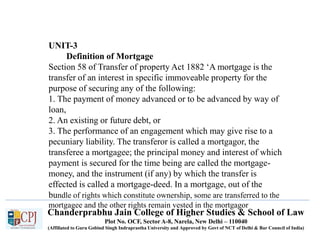 Chanderprabhu Jain College of Higher Studies & School of Law
Plot No. OCF, Sector A-8, Narela, New Delhi – 110040
(Affiliated to Guru Gobind Singh Indraprastha University and Approved by Govt of NCT of Delhi & Bar Council of India)
UNIT-3
Definition of Mortgage
Section 58 of Transfer of property Act 1882 ‘A mortgage is the
transfer of an interest in specific immoveable property for the
purpose of securing any of the following:
1. The payment of money advanced or to be advanced by way of
loan,
2. An existing or future debt, or
3. The performance of an engagement which may give rise to a
pecuniary liability. The transferor is called a mortgagor, the
transferee a mortgagee; the principal money and interest of which
payment is secured for the time being are called the mortgage-
money, and the instrument (if any) by which the transfer is
effected is called a mortgage-deed. In a mortgage, out of the
bundle of rights which constitute ownership, some are transferred to the
mortgagee and the other rights remain vested in the mortgagor
 