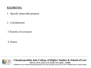 Chanderprabhu Jain College of Higher Studies & School of Law
Plot No. OCF, Sector A-8, Narela, New Delhi – 110040
(Affiliated to Guru Gobind Singh Indraprastha University and Approved by Govt of NCT of Delhi & Bar Council of India)
ELEMENTS:
1. Specify immovable property
2. Consideration
3.Transfer of an interest
4. Parties
 