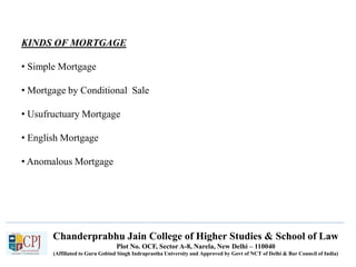 Chanderprabhu Jain College of Higher Studies & School of Law
Plot No. OCF, Sector A-8, Narela, New Delhi – 110040
(Affiliated to Guru Gobind Singh Indraprastha University and Approved by Govt of NCT of Delhi & Bar Council of India)
KINDS OF MORTGAGE
• Simple Mortgage
• Mortgage by Conditional Sale
• Usufructuary Mortgage
• English Mortgage
• Anomalous Mortgage
 