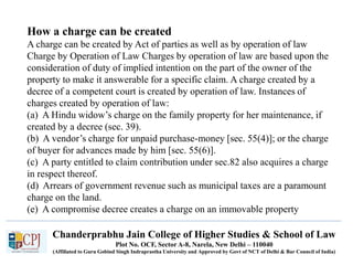 Chanderprabhu Jain College of Higher Studies & School of Law
Plot No. OCF, Sector A-8, Narela, New Delhi – 110040
(Affiliated to Guru Gobind Singh Indraprastha University and Approved by Govt of NCT of Delhi & Bar Council of India)
How a charge can be created
A charge can be created by Act of parties as well as by operation of law
Charge by Operation of Law Charges by operation of law are based upon the
consideration of duty of implied intention on the part of the owner of the
property to make it answerable for a specific claim. A charge created by a
decree of a competent court is created by operation of law. Instances of
charges created by operation of law:
(a) A Hindu widow’s charge on the family property for her maintenance, if
created by a decree (sec. 39).
(b) A vendor’s charge for unpaid purchase-money [sec. 55(4)]; or the charge
of buyer for advances made by him [sec. 55(6)].
(c) A party entitled to claim contribution under sec.82 also acquires a charge
in respect thereof.
(d) Arrears of government revenue such as municipal taxes are a paramount
charge on the land.
(e) A compromise decree creates a charge on an immovable property
 