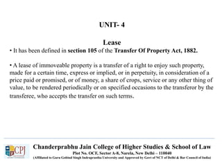 Chanderprabhu Jain College of Higher Studies & School of Law
Plot No. OCF, Sector A-8, Narela, New Delhi – 110040
(Affiliated to Guru Gobind Singh Indraprastha University and Approved by Govt of NCT of Delhi & Bar Council of India)
UNIT- 4
Lease
• It has been defined in section 105 of the Transfer Of Property Act, 1882.
• A lease of immoveable property is a transfer of a right to enjoy such property,
made for a certain time, express or implied, or in perpetuity, in consideration of a
price paid or promised, or of money, a share of crops, service or any other thing of
value, to be rendered periodically or on specified occasions to the transferor by the
transferee, who accepts the transfer on such terms.
 