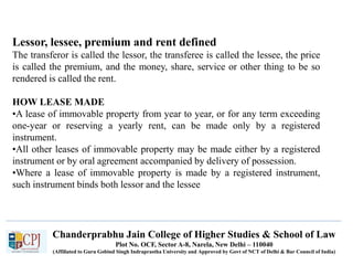 Chanderprabhu Jain College of Higher Studies & School of Law
Plot No. OCF, Sector A-8, Narela, New Delhi – 110040
(Affiliated to Guru Gobind Singh Indraprastha University and Approved by Govt of NCT of Delhi & Bar Council of India)
Lessor, lessee, premium and rent defined
The transferor is called the lessor, the transferee is called the lessee, the price
is called the premium, and the money, share, service or other thing to be so
rendered is called the rent.
HOW LEASE MADE
•A lease of immovable property from year to year, or for any term exceeding
one-year or reserving a yearly rent, can be made only by a registered
instrument.
•All other leases of immovable property may be made either by a registered
instrument or by oral agreement accompanied by delivery of possession.
•Where a lease of immovable property is made by a registered instrument,
such instrument binds both lessor and the lessee
 