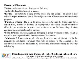Chanderprabhu Jain College of Higher Studies & School of Law
Plot No. OCF, Sector A-8, Narela, New Delhi – 110040
(Affiliated to Guru Gobind Singh Indraprastha University and Approved by Govt of NCT of Delhi & Bar Council of India)
Essential Elements
The essential elements of a lease are as follows:
•the landlord and the lessee the tenant.
•Parties- The parties to a lease are the lessor and the lessee. The lessor is also
called Subject matter of lease- The subject matter of lease must be immovable
property.
•Duration of lease- The right to enjoy the property must be transferred for a
certain time, express or implied or in perpetuity. The lease should commence
either in the present or on some date in future or on the happening of some
contingency, which is bound to happen.
•Consideration- The consideration for lease is either premium or rent, which is
the price paid or promised in consideration of the demise.
•Sub-lease- A lessee can transfer the whole or any part of his interest in the
property by sub-lease. However, this right is subject to the contract to the
contrary and he can be restrained by the contract from transferring his lease by
sub-letting
 