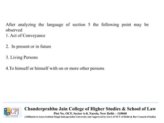 Chanderprabhu Jain College of Higher Studies & School of Law
Plot No. OCF, Sector A-8, Narela, New Delhi – 110040
(Affiliated to Guru Gobind Singh Indraprastha University and Approved by Govt of NCT of Delhi & Bar Council of India)
After analyzing the language of section 5 the following point may be
observed
1. Act of Conveyance
2. In present or in future
3. Living Persons
4.To himself or himself with on or more other persons
 