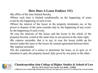 Chanderprabhu Jain College of Higher Studies & School of Law
Plot No. OCF, Sector A-8, Narela, New Delhi – 110040
(Affiliated to Guru Gobind Singh Indraprastha University and Approved by Govt of NCT of Delhi & Bar Council of India)
How Does A Lease End(sec 111)
•By efflux of the time limited thereby,
•Where such time is limited conditionally on the happening of some
event-by the happening of such event,
•Where the interest of the lessor in the property terminates on, or his
power to dispose of the same extends only to, the happening of any event-
by the happening of such event,
•In case the interests of the lessee and the lessor in the whole of the
property become vested at the same time in one person in the same right,
•By express surrender, that is to say, in case the lessee yields up his
interest under the lease to the lessor, by mutual agreement between them
•By implied surrender
•On the expiration of a notice to determine the lease, or to quit, or of
intention to quit, the property leased, duly given by one party to the other.
 