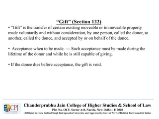 Chanderprabhu Jain College of Higher Studies & School of Law
Plot No. OCF, Sector A-8, Narela, New Delhi – 110040
(Affiliated to Guru Gobind Singh Indraprastha University and Approved by Govt of NCT of Delhi & Bar Council of India)
“Gift” (Section 122)
• “Gift” is the transfer of certain existing moveable or immoveable property
made voluntarily and without consideration, by one person, called the donor, to
another, called the donee, and accepted by or on behalf of the donee.
• Acceptance when to be made. — Such acceptance must be made during the
lifetime of the donor and while he is still capable of giving.
• If the donee dies before acceptance, the gift is void.
 