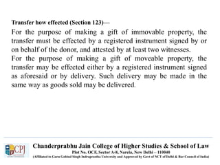 Chanderprabhu Jain College of Higher Studies & School of Law
Plot No. OCF, Sector A-8, Narela, New Delhi – 110040
(Affiliated to Guru Gobind Singh Indraprastha University and Approved by Govt of NCT of Delhi & Bar Council of India)
Transfer how effected (Section 123)—
For the purpose of making a gift of immovable property, the
transfer must be effected by a registered instrument signed by or
on behalf of the donor, and attested by at least two witnesses.
For the purpose of making a gift of moveable property, the
transfer may be effected either by a registered instrument signed
as aforesaid or by delivery. Such delivery may be made in the
same way as goods sold may be delivered.
 