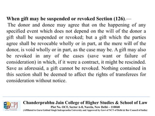 Chanderprabhu Jain College of Higher Studies & School of Law
Plot No. OCF, Sector A-8, Narela, New Delhi – 110040
(Affiliated to Guru Gobind Singh Indraprastha University and Approved by Govt of NCT of Delhi & Bar Council of India)
When gift may be suspended or revoked Section (126).—
The donor and donee may agree that on the happening of any
specified event which does not depend on the will of the donor a
gift shall be suspended or revoked; but a gift which the parties
agree shall be revocable wholly or in part, at the mere will of the
donor, is void wholly or in part, as the case may be. A gift may also
be revoked in any of the cases (save want or failure of
consideration) in which, if it were a contract, it might be rescinded.
Save as aforesaid, a gift cannot be revoked. Nothing contained in
this section shall be deemed to affect the rights of transferees for
consideration without notice.
 