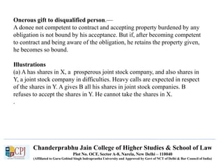 Chanderprabhu Jain College of Higher Studies & School of Law
Plot No. OCF, Sector A-8, Narela, New Delhi – 110040
(Affiliated to Guru Gobind Singh Indraprastha University and Approved by Govt of NCT of Delhi & Bar Council of India)
Onerous gift to disqualified person.—
A donee not competent to contract and accepting property burdened by any
obligation is not bound by his acceptance. But if, after becoming competent
to contract and being aware of the obligation, he retains the property given,
he becomes so bound.
Illustrations
(a) A has shares in X, a prosperous joint stock company, and also shares in
Y, a joint stock company in difficulties. Heavy calls are expected in respect
of the shares in Y. A gives B all his shares in joint stock companies. B
refuses to accept the shares in Y. He cannot take the shares in X.
.
 