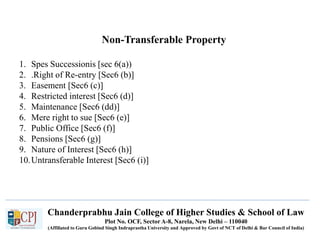 Chanderprabhu Jain College of Higher Studies & School of Law
Plot No. OCF, Sector A-8, Narela, New Delhi – 110040
(Affiliated to Guru Gobind Singh Indraprastha University and Approved by Govt of NCT of Delhi & Bar Council of India)
Non-Transferable Property
1. Spes Successionis [sec 6(a))
2. .Right of Re-entry [Sec6 (b)]
3. Easement [Sec6 (c)]
4. Restricted interest [Sec6 (d)]
5. Maintenance [Sec6 (dd)]
6. Mere right to sue [Sec6 (e)]
7. Public Office [Sec6 (f)]
8. Pensions [Sec6 (g)]
9. Nature of Interest [Sec6 (h)]
10.Untransferable Interest [Sec6 (i)]
 