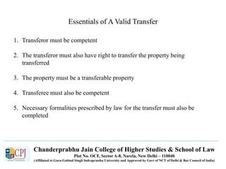 Chanderprabhu Jain College of Higher Studies & School of Law
Plot No. OCF, Sector A-8, Narela, New Delhi – 110040
(Affiliated to Guru Gobind Singh Indraprastha University and Approved by Govt of NCT of Delhi & Bar Council of India)
Essentials of A Valid Transfer
1. Transferor must be competent
2. The transferor must also have right to transfer the property being
transferred
3. The property must be a transferable property
4. Transferee must also be competent
5. Necessary formalities prescribed by law for the transfer must also be
completed
 