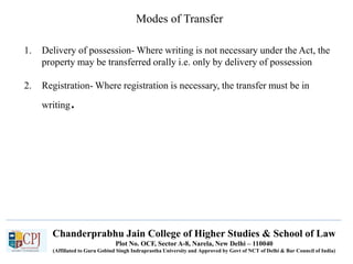Chanderprabhu Jain College of Higher Studies & School of Law
Plot No. OCF, Sector A-8, Narela, New Delhi – 110040
(Affiliated to Guru Gobind Singh Indraprastha University and Approved by Govt of NCT of Delhi & Bar Council of India)
Modes of Transfer
1. Delivery of possession- Where writing is not necessary under the Act, the
property may be transferred orally i.e. only by delivery of possession
2. Registration- Where registration is necessary, the transfer must be in
writing.
 