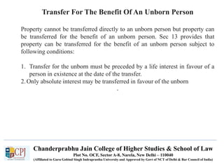Chanderprabhu Jain College of Higher Studies & School of Law
Plot No. OCF, Sector A-8, Narela, New Delhi – 110040
(Affiliated to Guru Gobind Singh Indraprastha University and Approved by Govt of NCT of Delhi & Bar Council of India)
Transfer For The Benefit Of An Unborn Person
Property cannot be transferred directly to an unborn person but property can
be transferred for the benefit of an unborn person. Sec 13 provides that
property can be transferred for the benefit of an unborn person subject to
following conditions:
1. Transfer for the unborn must be preceded by a life interest in favour of a
person in existence at the date of the transfer.
2.Only absolute interest may be transferred in favour of the unborn
.
 