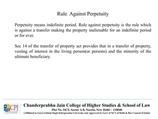Chanderprabhu Jain College of Higher Studies & School of Law
Plot No. OCF, Sector A-8, Narela, New Delhi – 110040
(Affiliated to Guru Gobind Singh Indraprastha University and Approved by Govt of NCT of Delhi & Bar Council of India)
Rule Against Perpetuity
Perpetuity means indefinite period. Rule against perpetuity is the rule which
is against a transfer making the property inalienable for an indefinite period
or for ever.
Sec 14 of the transfer of property act provides that in a transfer of property,
vesting of interest in the living person(or persons) and the minority of the
ultimate beneficiary.
 
