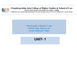 Chanderprabhu Jain College of Higher Studies & School of Law
Plot No. OCF, Sector A-8, Narela, New Delhi – 110040
(Affiliated to Guru Gobind Singh Indraprastha University and Approved by Govt of NCT of Delhi & Bar Council of India)
PAPER NAME- PROPERTY LAW
PAPER CODE- BBALLB 306
CLASS- BBALLB 6TH SEM.
UNIT- 1
 