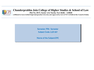 Chanderprabhu Jain College of Higher Studies & School of Law
Plot No. OCF, Sector A-8, Narela, New Delhi – 110040
(Affiliated to Guru Gobind Singh Indraprastha University and Approved by Govt of NCT of Delhi & Bar Council of India)
Semester: Ffth Semester
Subject Code: LLB 307
Name of the Subject:CPC
Semester: Ffth Semester
Subject Code: LLB 307
Name of the Subject:CPC
 
