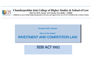 Chanderprabhu Jain College of Higher Studies & School of Law
Plot No. OCF, Sector A-8, Narela, New Delhi – 110040
(Affiliated to Guru Gobind Singh Indraprastha University and Approved by Govt of NCT of Delhi & Bar Council of India)
Semester: Sixth Semester
Name of the Subject:
INVESTMENT AND COMPETITION LAW
Semester: Sixth Semester
Name of the Subject:
INVESTMENT AND COMPETITION LAW
SEBI ACT 1992
 