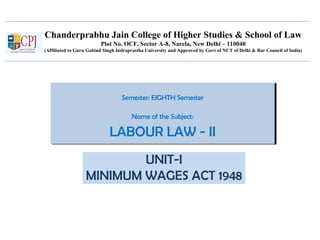 Chanderprabhu Jain College of Higher Studies & School of Law
Plot No. OCF, Sector A-8, Narela, New Delhi – 110040
(Affiliated to Guru Gobind Singh Indraprastha University and Approved by Govt of NCT of Delhi & Bar Council of India)
Semester: EIGHTH Semester
Name of the Subject:
LABOUR LAW - II
Semester: EIGHTH Semester
Name of the Subject:
LABOUR LAW - II
UNIT-I
MINIMUM WAGES ACT 1948
 