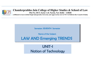 Chanderprabhu Jain College of Higher Studies & School of Law
Plot No. OCF, Sector A-8, Narela, New Delhi – 110040
(Affiliated to Guru Gobind Singh Indraprastha University and Approved by Govt of NCT of Delhi & Bar Council of India)
Semester: SEVENTH Semester
Name of the Subject:
LAW AND Emerging TRENDS
Semester: SEVENTH Semester
Name of the Subject:
LAW AND Emerging TRENDS
UNIT-I
Notion of Technology
 