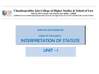 Chanderprabhu Jain College of Higher Studies & School of Law
Plot No. OCF, Sector A-8, Narela, New Delhi – 110040
(Affiliated to Guru Gobind Singh Indraprastha University and Approved by Govt of NCT of Delhi & Bar Council of India)
SEMESTER: EIGHTSEMESTER
NAME OF THE SUBJECT:
INTERPRETATION OF STATUTE
SEMESTER: EIGHTSEMESTER
NAME OF THE SUBJECT:
INTERPRETATION OF STATUTE
UNIT - 1
 
