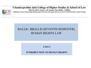 Chanderprabhu Jain College of Higher Studies & School of Law
Plot No. OCF, Sector A-8, Narela, New Delhi – 110040
(Affiliated to Guru Gobind Singh Indraprastha University and Approved by Govt of NCT of Delhi & Bar Council of India)
BALLB / BBALLB (SEVENTH SEMESTER)
HUMAN RIGHTS LAW
UNIT I
INTRODUCTION TO HUMAN RIGHTS
 