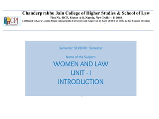 Chanderprabhu Jain College of Higher Studies & School of Law
Plot No. OCF, Sector A-8, Narela, New Delhi – 110040
(Affiliated to Guru Gobind Singh Indraprastha University and Approved by Govt of NCT of Delhi & Bar Council of India)
Semester: SEVENTH Semester
Name of the Subject:
WOMEN AND LAW
UNIT - I
INTRODUCTION
 