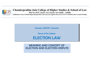 Chanderprabhu Jain College of Higher Studies & School of Law
Plot No. OCF, Sector A-8, Narela, New Delhi – 110040
(Affiliated to Guru Gobind Singh Indraprastha University and Approved by Govt of NCT of Delhi & Bar Council of India)
Semester: EIGHTH Semester
Name of the Subject:
ELECTION LAW
Semester: EIGHTH Semester
Name of the Subject:
ELECTION LAW
MEANING AND CONCEPT OF
ELECTION AND ELECTION DISPUTE
 