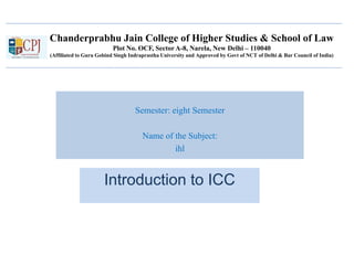 Chanderprabhu Jain College of Higher Studies & School of Law
Plot No. OCF, Sector A-8, Narela, New Delhi – 110040
(Affiliated to Guru Gobind Singh Indraprastha University and Approved by Govt of NCT of Delhi & Bar Council of India)
Semester: eight Semester
Name of the Subject:
ihl
Introduction to ICC
 