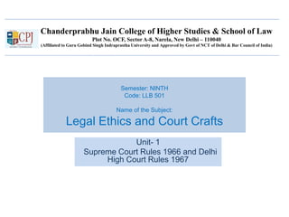 Chanderprabhu Jain College of Higher Studies & School of Law
Plot No. OCF, Sector A-8, Narela, New Delhi – 110040
(Affiliated to Guru Gobind Singh Indraprastha University and Approved by Govt of NCT of Delhi & Bar Council of India)
Semester: NINTH
Code: LLB 501
Name of the Subject:
Legal Ethics and Court Crafts
Unit- 1
Supreme Court Rules 1966 and Delhi
High Court Rules 1967
 