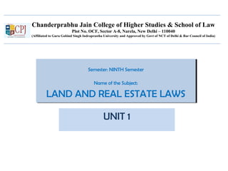 Chanderprabhu Jain College of Higher Studies & School of Law
Plot No. OCF, Sector A-8, Narela, New Delhi – 110040
(Affiliated to Guru Gobind Singh Indraprastha University and Approved by Govt of NCT of Delhi & Bar Council of India)
Semester: NINTH Semester
Name of the Subject:
LAND AND REAL ESTATE LAWS
Semester: NINTH Semester
Name of the Subject:
LAND AND REAL ESTATE LAWS
UNIT 1
 