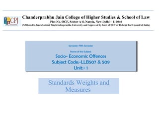 Chanderprabhu Jain College of Higher Studies & School of Law
Plot No. OCF, Sector A-8, Narela, New Delhi – 110040
(Affiliated to Guru Gobind Singh Indraprastha University and Approved by Govt of NCT of Delhi & Bar Council of India)
Semester: Fifth Semester
Name of the Subject:
Socio- Economic Offences
Subject Code:-LLB507 & 509
Unit:- 1
Semester: Fifth Semester
Name of the Subject:
Socio- Economic Offences
Subject Code:-LLB507 & 509
Unit:- 1
Standards Weights and
Measures
 