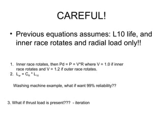 CAREFUL!
• Previous equations assumes: L10 life, and
inner race rotates and radial load only!!
1. Inner race rotates, then Pd = P = V*R where V = 1.0 if inner
race rotates and V = 1.2 if outer race rotates.
2. Lar = CR * L10
Washing machine example, what if want 99% reliability??
3. What if thrust load is present??? - iteration
 