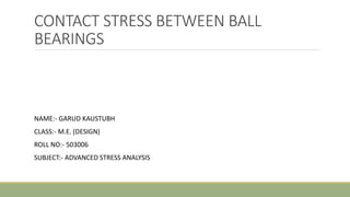 CONTACT STRESS BETWEEN BALL
BEARINGS
NAME:- GARUD KAUSTUBH
CLASS:- M.E. (DESIGN)
ROLL NO:- 503006
SUBJECT:- ADVANCED STRESS ANALYSIS
 