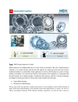 Topic –Ball bearings importers in India
Ball bearings are an indispensible part of a wide variety of machines. The role of ball bearing in
machines is to reduce friction and provide full support for radial and axial load. Be it heavy
industrial machines or automobiles, home appliances or motors, ball bearings are a part of a large
number of machines. For smooth and effective functioning of the machinery it is important that
the ball bearings are of highest quality. Combining field expertise with the evolving technology
has helped us reach apex position. Our product range includes the following –
 Taper Roller Bearing
 Deep Groove Ball Bearing
We are one of the top importers, retailers and traders of an abounding variety of ball bearings in
India. With deep understanding of the differing needs and requirements of clients, we strive to
deliver customized solutions. With immense industry experience, we have become a name to
 