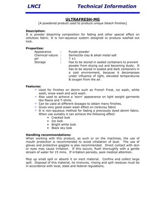 LNCI                                Technical Information

                            ULTRAFRESH-MG
        [A powdered product used to produce unique bleach finishes]

Description:
It is powder bleaching composition for fading and other special effect on
cellulosic fabric. It is non-aqueous system designed to produce washed out
look.

Properties:
     Appearance         :     Purple powder
     Chemical nature    :     Semectite clay & alkali metal salt
     pH                 :     7 ±1
     Storage            :     Has to be stored in sealed containers to prevent
                              powder from drying out and becoming dusty. It
                              has to be stored in sealed and dark containers in
                              a cool environment, because it decomposes
                              under influence of light, elevated temperatures
                              & oxygen from the air.

Features:
       Used for finishes on denim such as French Frost, ice wash, white
       wash, snow wash and acid wash.
       Also used to achieve a ‘worn’ appearance on light weight garments
       like fleece and T-shirts
       Can be used at different dosages to obtain many finishes.
       Gives very good ocean wash effect on corduroy fabric
       It is non-aqueous method for fading a previously dyed denim fabric.
       When use suitably it can achieve the following effect:
              • Cracked look
              • Ice look
              • Bright white look
              • Black sky look

Handling recommendations:
When working with this product, as such or on the machines, the use of
mouth protection is recommended to avoid inhalation of dust. The use of
gloves and protective goggles is also recommended. Direct contact with skin
or eyes may cause irritation. If this occurs, flush thoroughly with a gentle
stream of water for 15 mins. If irritation persists, seek medical attention.

Mop up small spill or absorb it on inert material. Confine and collect large
spill. Disposal of this material, its mixtures, rinsing and spill residues must be
in accordance with local, state and federal regulations.
 