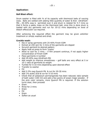 :2 :

Application:

Ball Blast effect:

Drum washer is filled with ¾ of its capacity with thermocol balls of varying
sizes. Balls are wetted with adding little quantity of water & then Ultrafresh-
MG , 20-30% owg is sprinkled over it and drum is rotated for 5-7 mins so
that it forms a pasty mass on the thermocol ball, once this is done drum is
loaded with dry garments and run for 10-12 mins depending on level of
bleach effect/color cut required.

After achieving the required effect the garment may be given antichlor
treatment or simply washed and dried.

Crackle wash:
  • Dip or spray garments with 25-40% Finish-COM
  • Extract at 250 rpm for 3 mins of the garments are dipped
  • Scrunch garment to desired pattern
  • Apply heat at press to form ‘cracks’
  • Allow to cool for 3 mins – if film present continue, if not apply higher
     concentration of Finish-COM
  • Place garments in tumbler
  • Add 20-40% owg Ultrafresh-MG
  • Add weight to improve smoothness – golf balls are very effect at 5 or
     10:1 ratio of garments to weight
  • Tumble for 5-10 mins depending upon desired effect
  • Transfer to washer
  • Fill
  • Add 2-3% owg Quench PN & run for 20-30 mins
  • Add 1% acetic acid & run for 5-10 mins
  • Check that all potassium permanganate has been reduced; take sample
     of bath water [100 ml] and add a few grains of ocean magic powder. If
     the pink color remains, more Quench PN is required. If the solution
     turns clear, then proceed
  • Drain
  • Rinse for 2 mins
  • Drain
  • Fill
  • Drain
  • Soften as usual
 